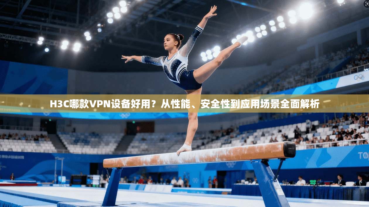 H3C哪款VPN设备好用？从性能、安全性到应用场景全面解析