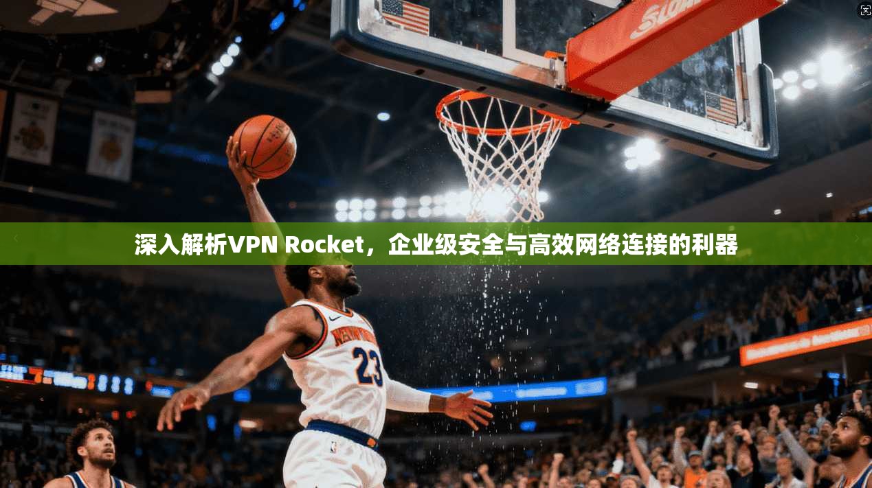 深入解析VPN Rocket，企业级安全与高效网络连接的利器
