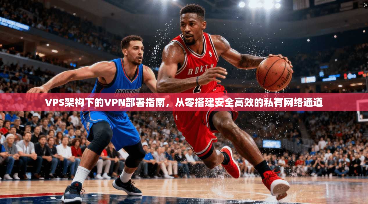 VPS架构下的VPN部署指南，从零搭建安全高效的私有网络通道