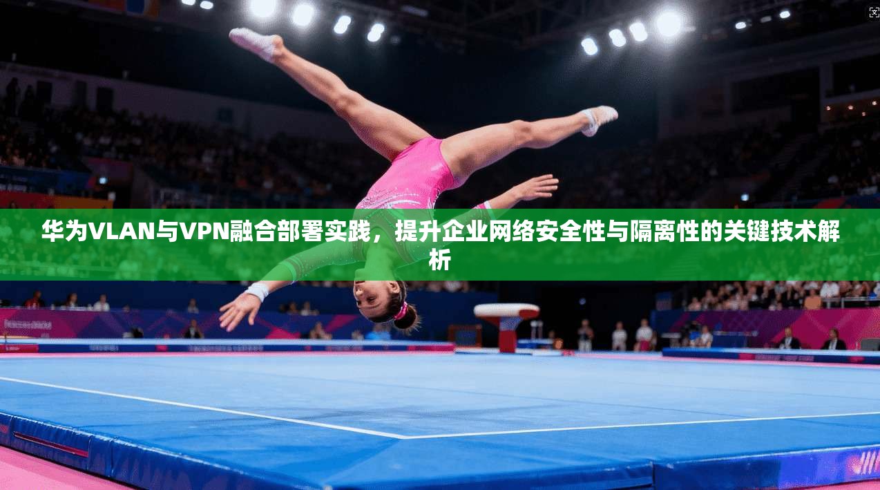 华为VLAN与VPN融合部署实践，提升企业网络安全性与隔离性的关键技术解析