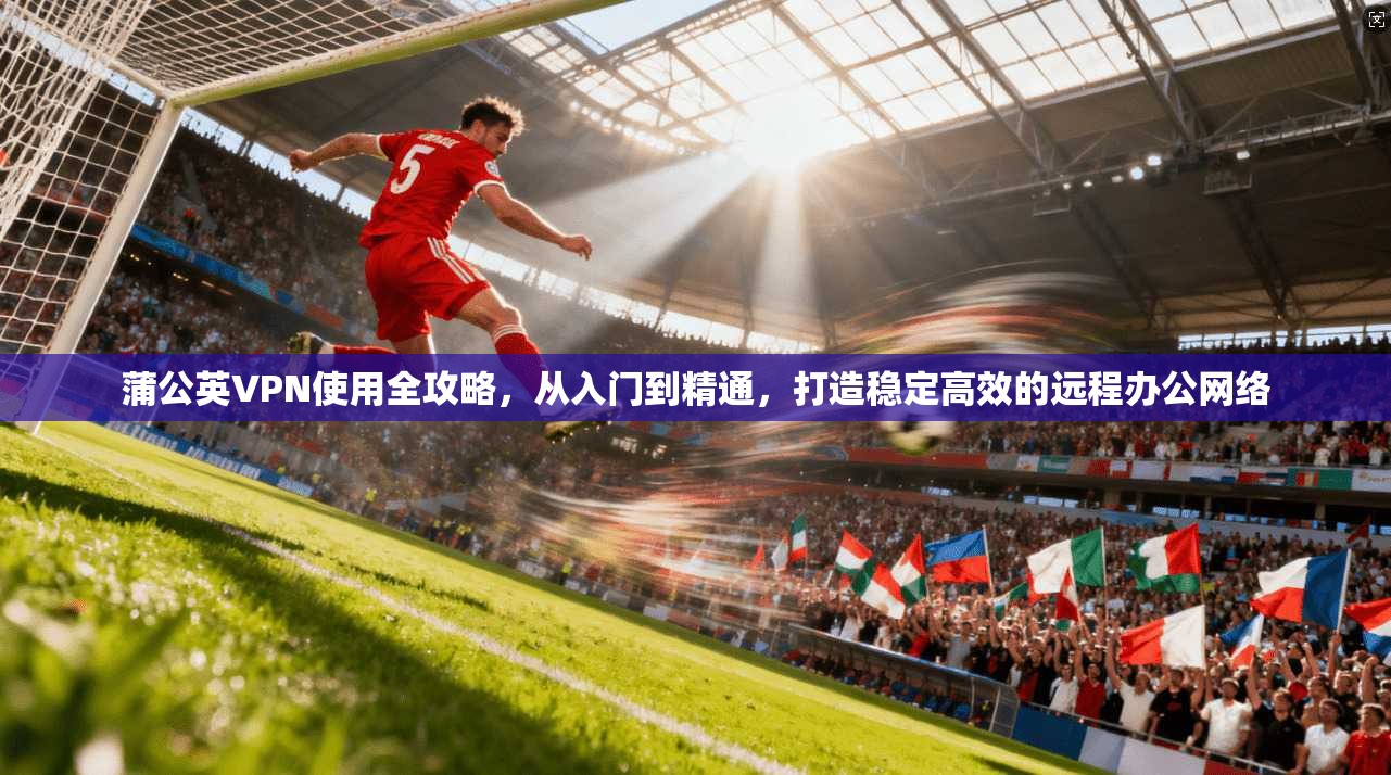 蒲公英VPN使用全攻略，从入门到精通，打造稳定高效的远程办公网络