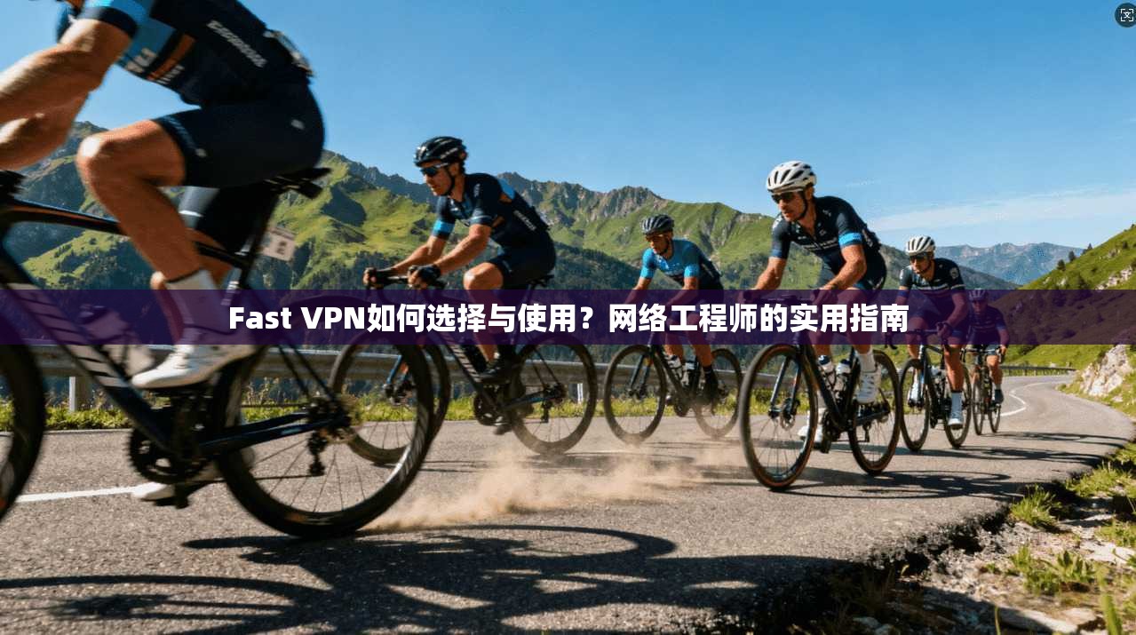 Fast VPN如何选择与使用？网络工程师的实用指南