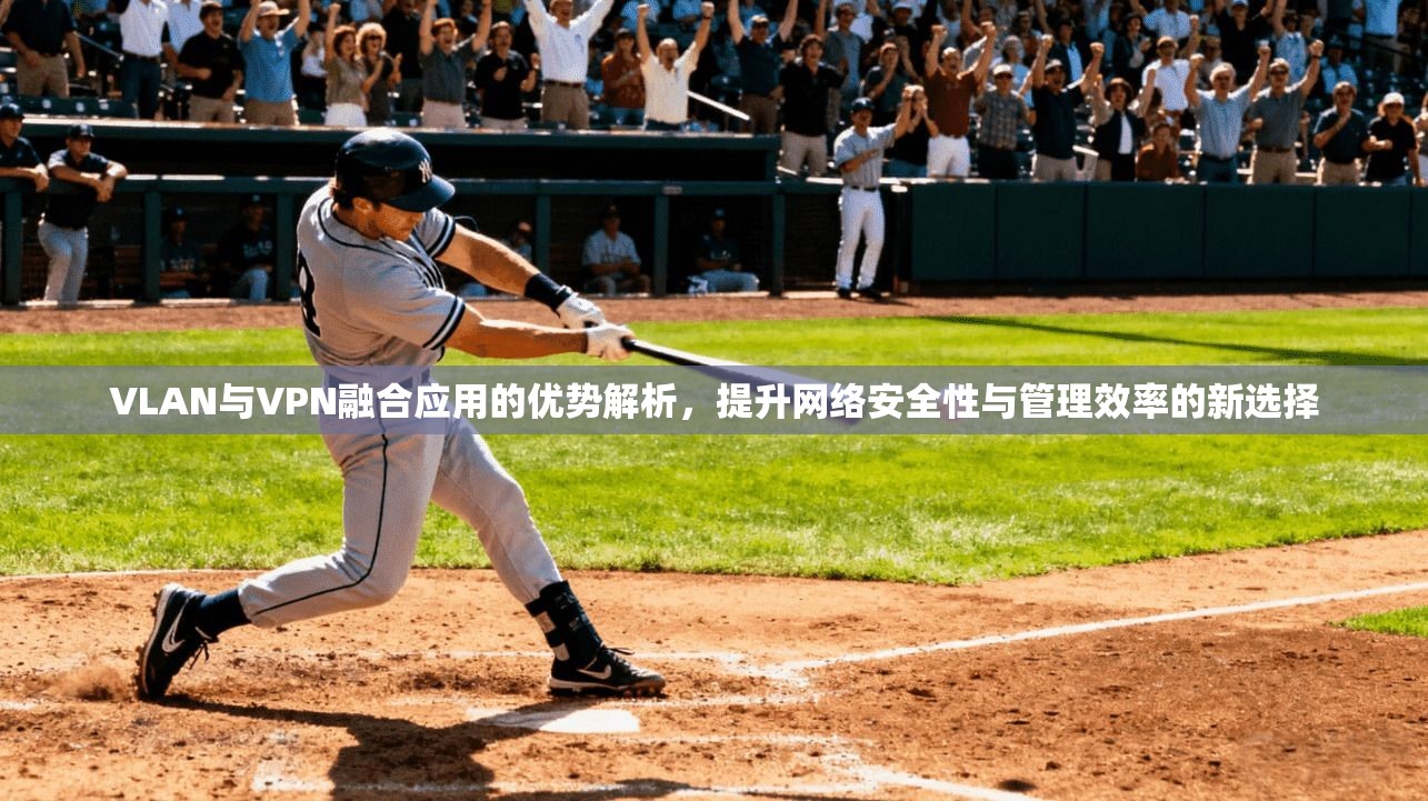 VLAN与VPN融合应用的优势解析，提升网络安全性与管理效率的新选择