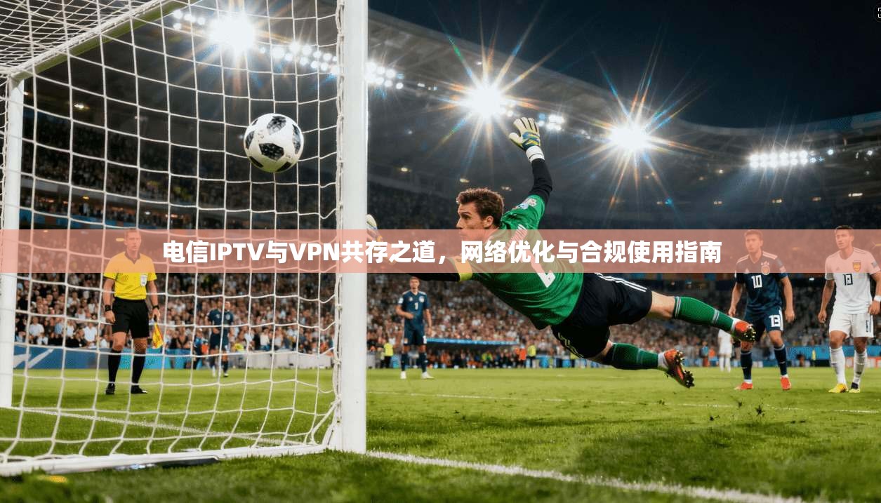 电信IPTV与VPN共存之道，网络优化与合规使用指南