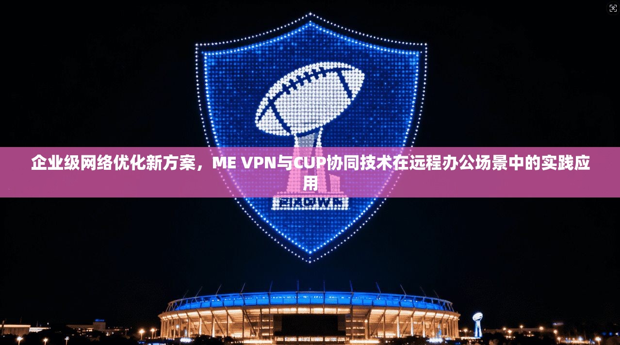 企业级网络优化新方案，ME VPN与CUP协同技术在远程办公场景中的实践应用