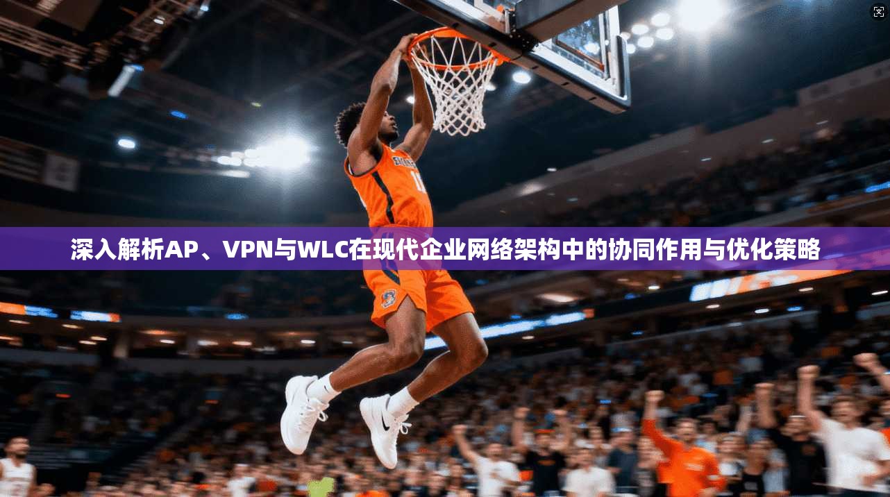 深入解析AP、VPN与WLC在现代企业网络架构中的协同作用与优化策略