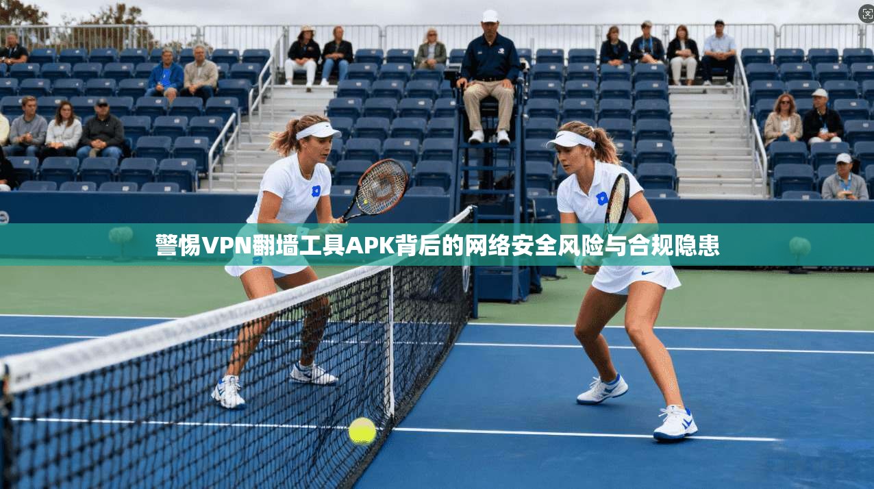 警惕VPN翻墙工具APK背后的网络安全风险与合规隐患