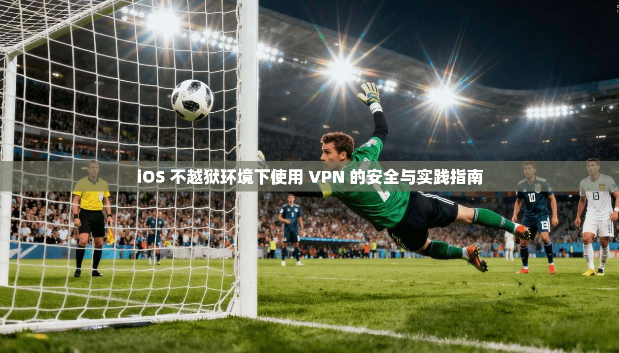 iOS 不越狱环境下使用 VPN 的安全与实践指南