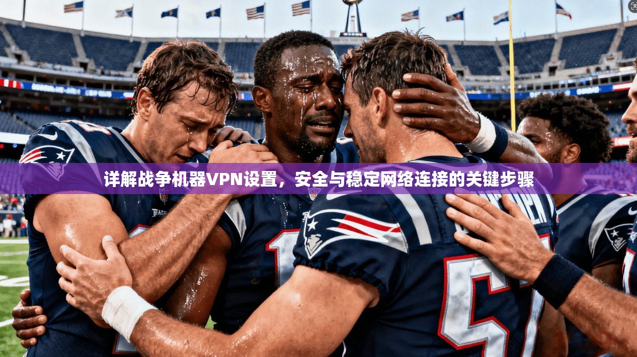 详解战争机器VPN设置,安全与稳定网络连接的关键步骤