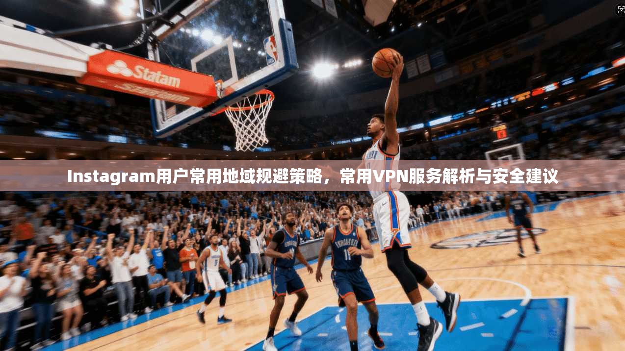 Instagram用户常用地域规避策略,常用VPN服务解析与安全建议