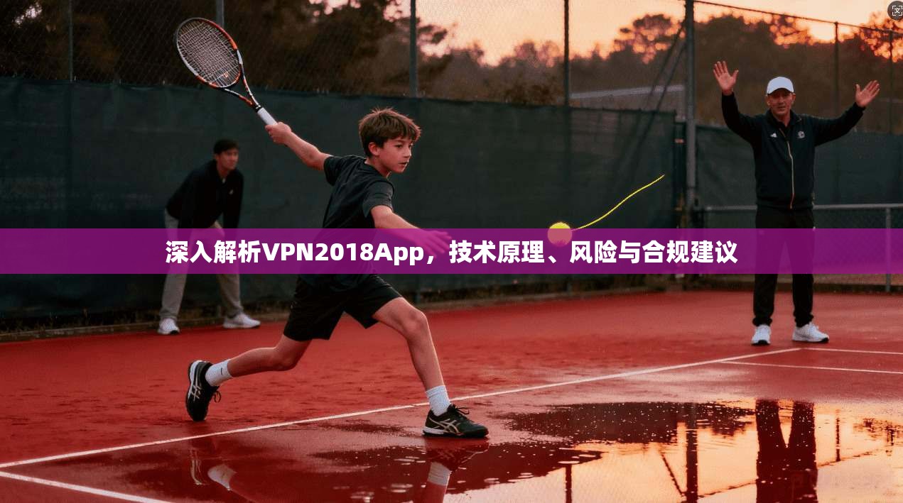 深入解析VPN2018App，技术原理、风险与合规建议