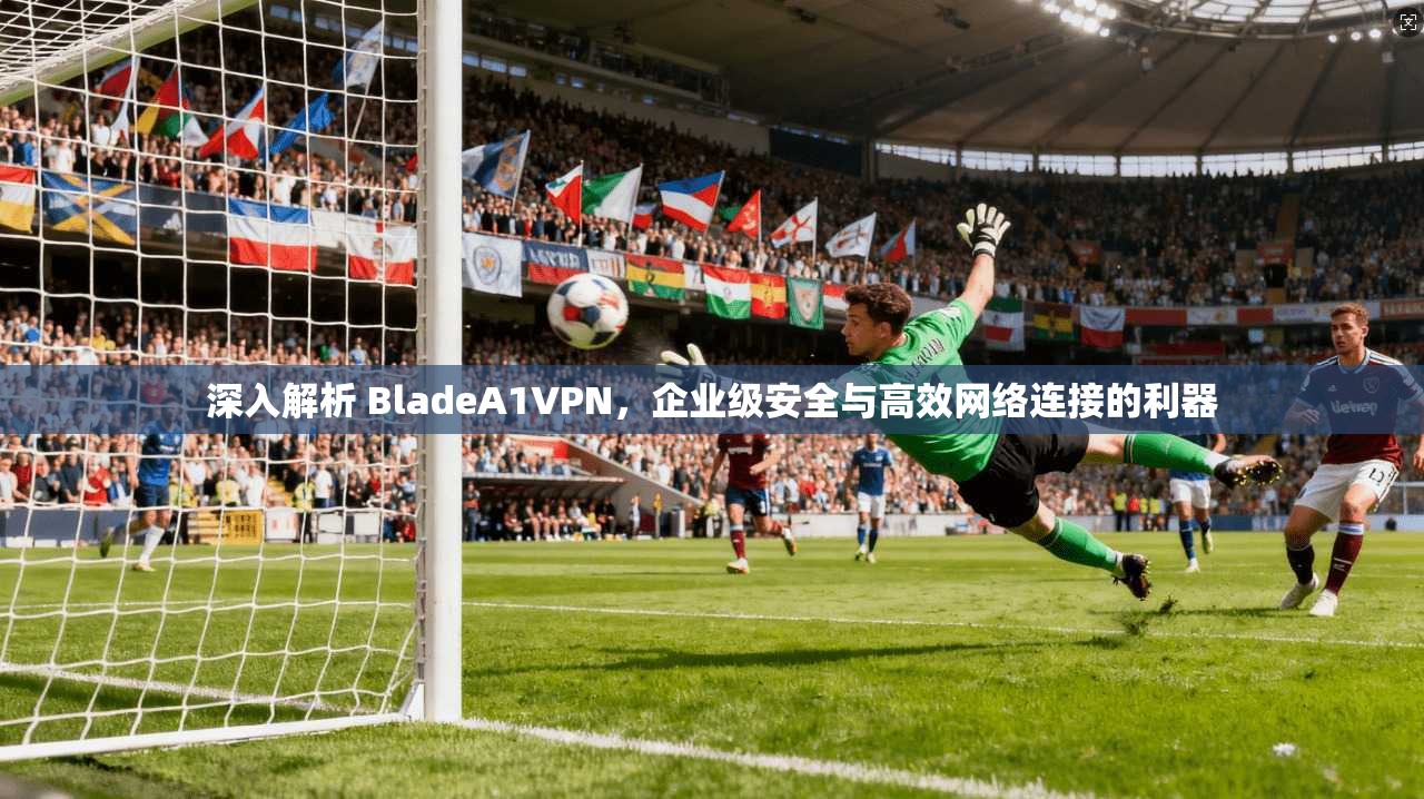 深入解析 BladeA1VPN，企业级安全与高效网络连接的利器