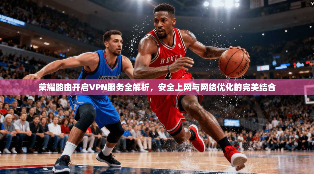 荣耀路由开启VPN服务全解析,安全上网与网络优化的完美结合