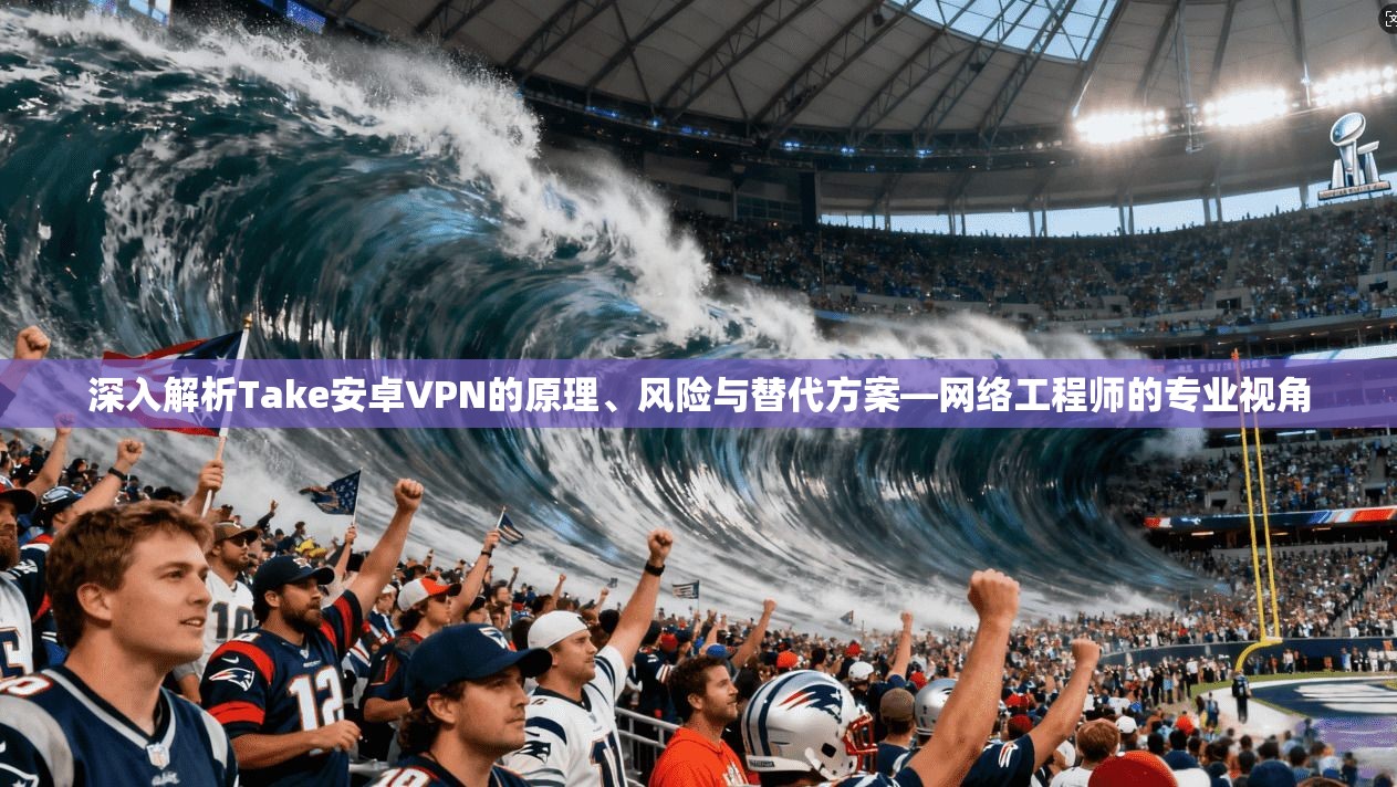 深入解析Take安卓VPN的原理、风险与替代方案—网络工程师的专业视角