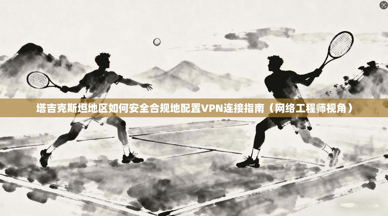 塔吉克斯坦地区如何安全合规地配置VPN连接指南(网络工程师视角)