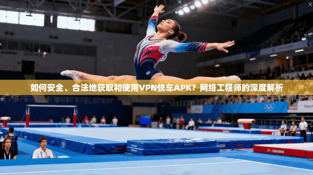 如何安全、合法地获取和使用VPN快车APK？网络工程师的深度解析