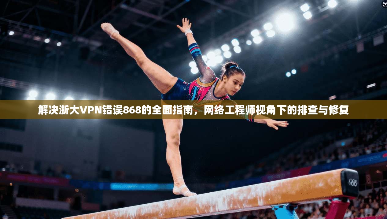 解决浙大VPN错误868的全面指南，网络工程师视角下的排查与修复