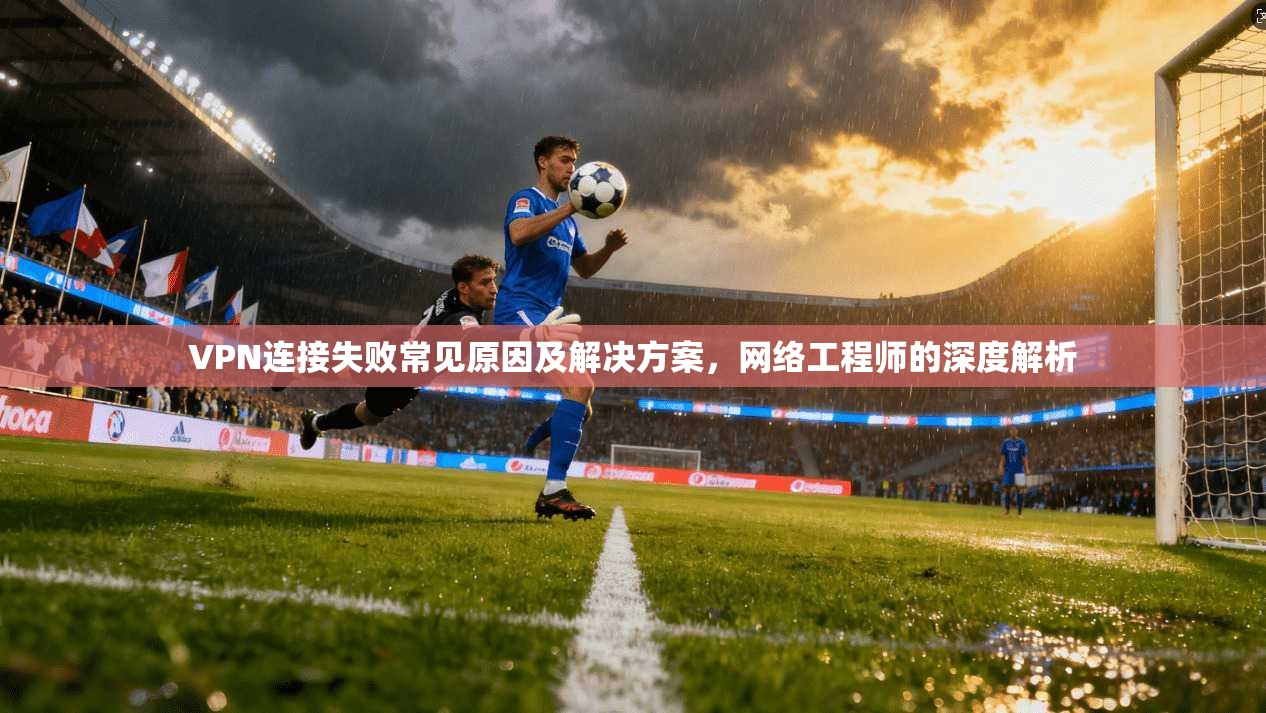 VPN连接失败常见原因及解决方案,网络工程师的深度解析