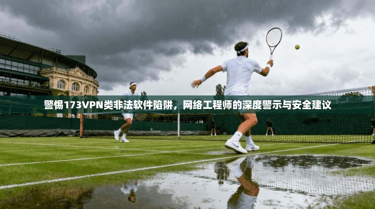 警惕173VPN类非法软件陷阱，网络工程师的深度警示与安全建议