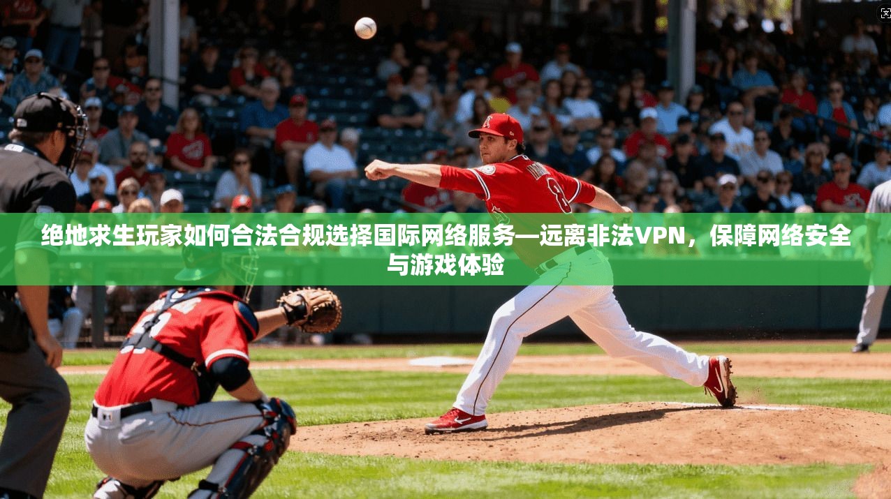 绝地求生玩家如何合法合规选择国际网络服务—远离非法VPN，保障网络安全与游戏体验