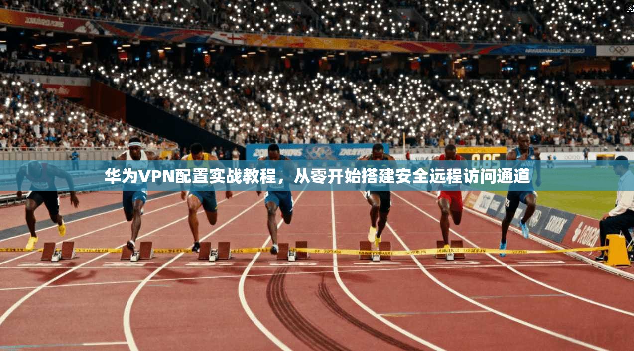华为VPN配置实战教程,从零开始搭建安全远程访问通道