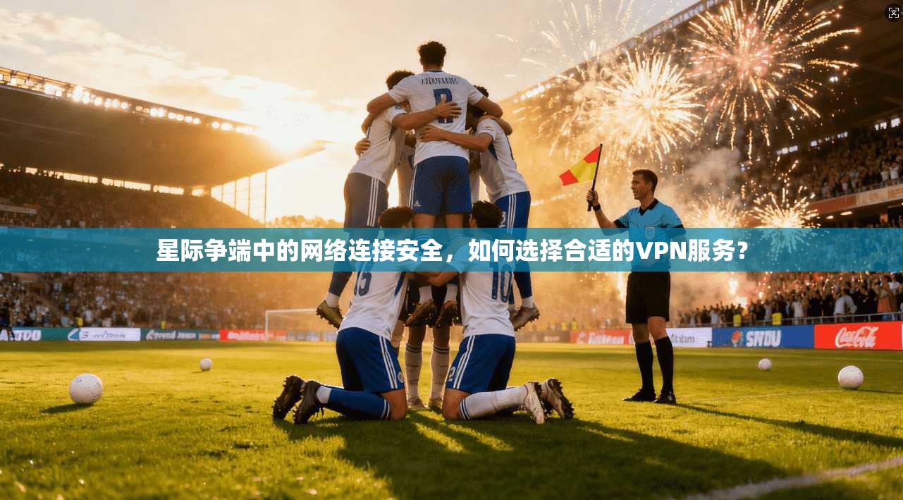 星际争端中的网络连接安全，如何选择合适的VPN服务？
