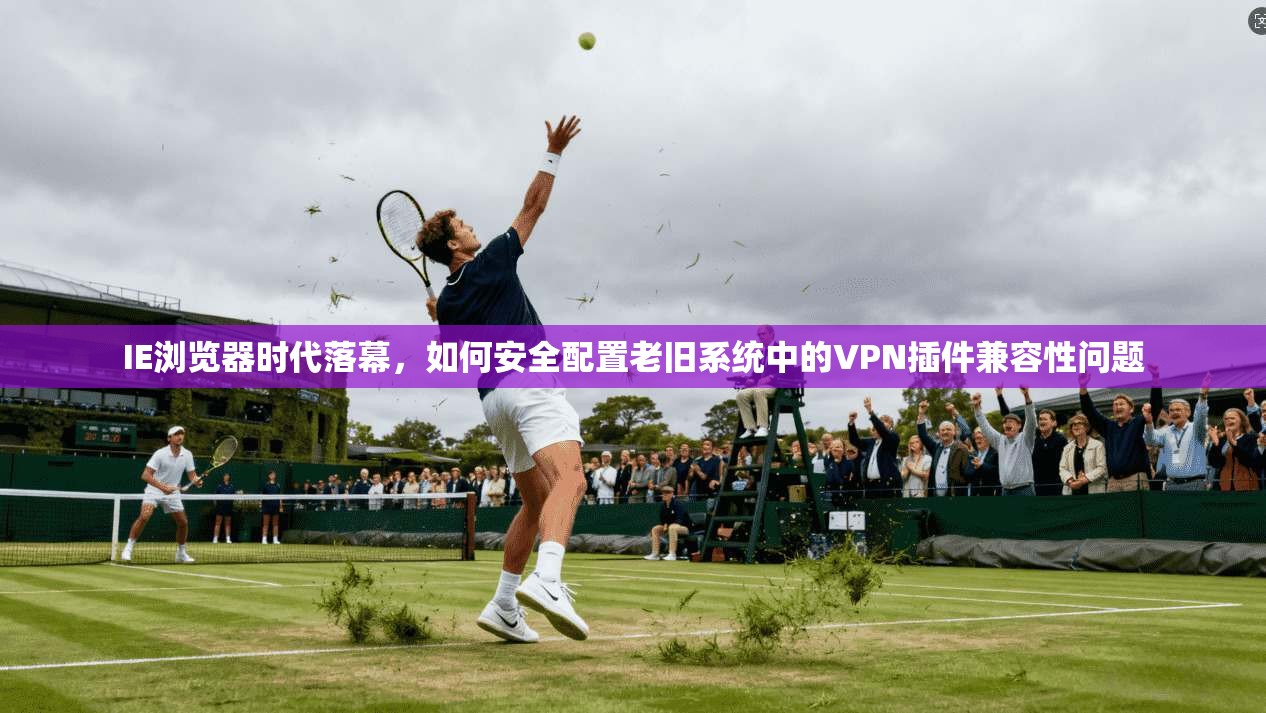 IE浏览器时代落幕,如何安全配置老旧系统中的VPN插件兼容性问题