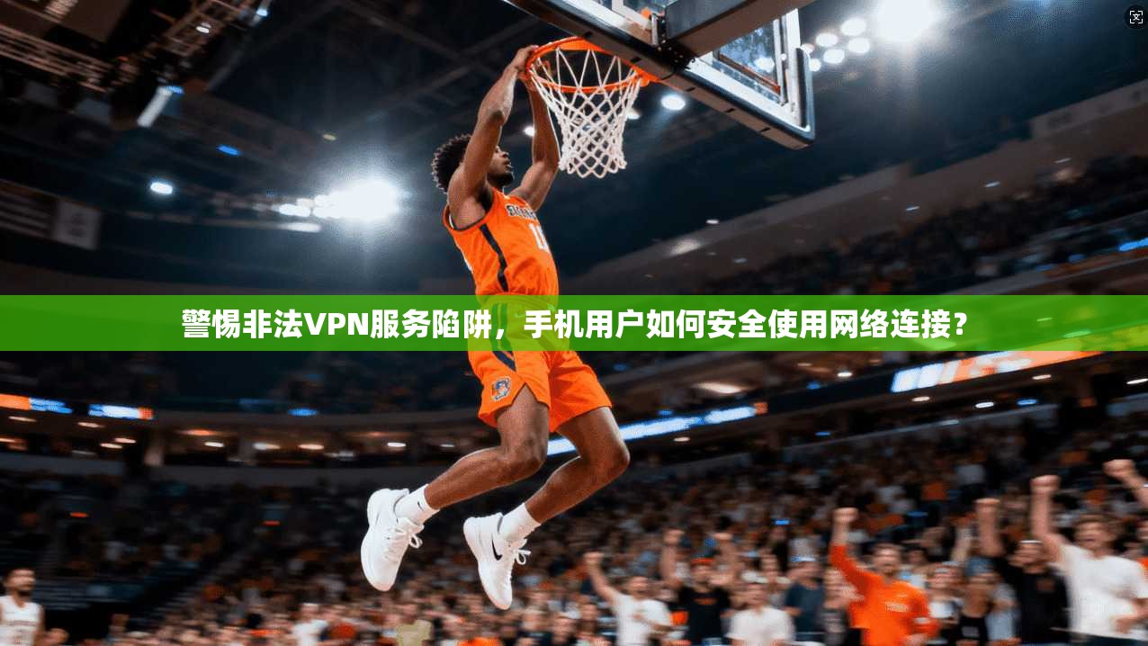 警惕非法VPN服务陷阱，手机用户如何安全使用网络连接？