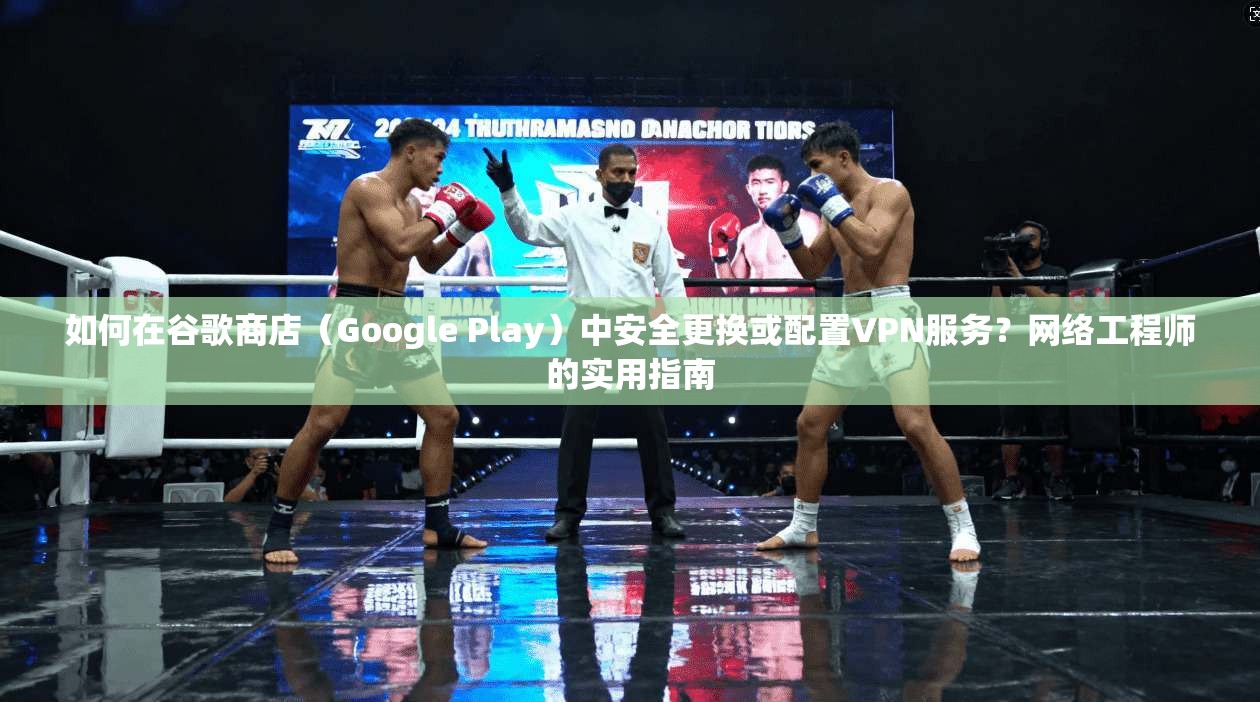如何在谷歌商店(Google Play)中安全更换或配置VPN服务?网络工程师的实用指南