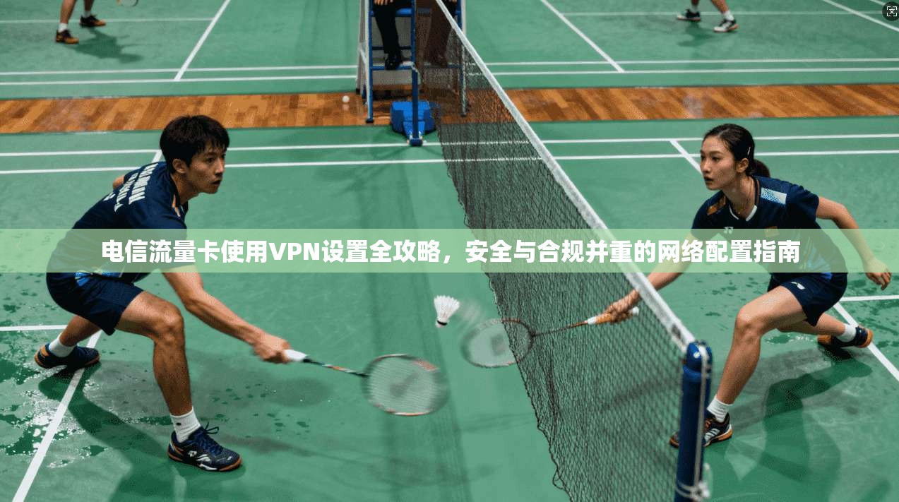 电信流量卡使用VPN设置全攻略，安全与合规并重的网络配置指南