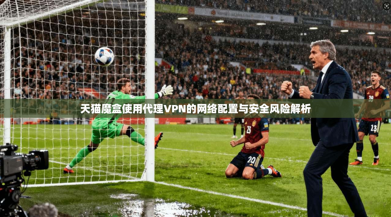 天猫魔盒使用代理VPN的网络配置与安全风险解析