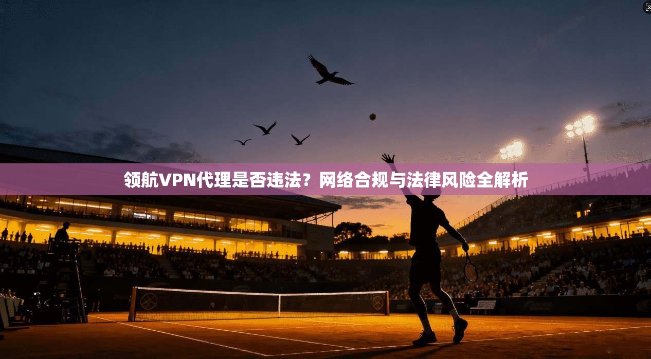 领航VPN代理是否违法？网络合规与法律风险全解析