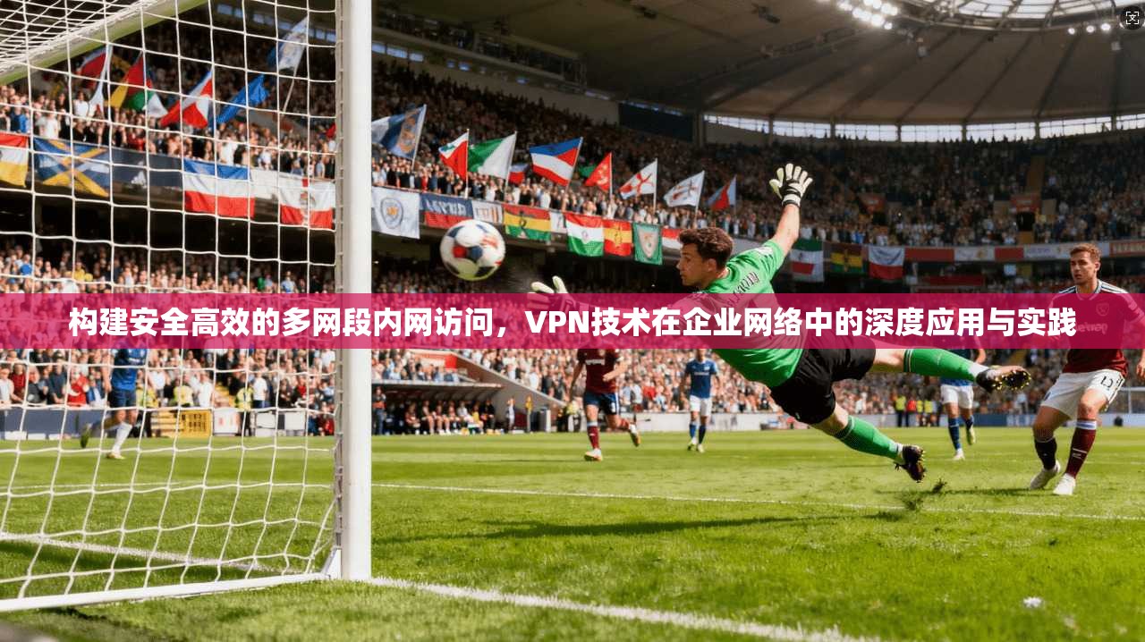 构建安全高效的多网段内网访问，VPN技术在企业网络中的深度应用与实践