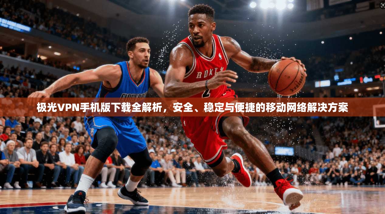 极光VPN手机版下载全解析，安全、稳定与便捷的移动网络解决方案