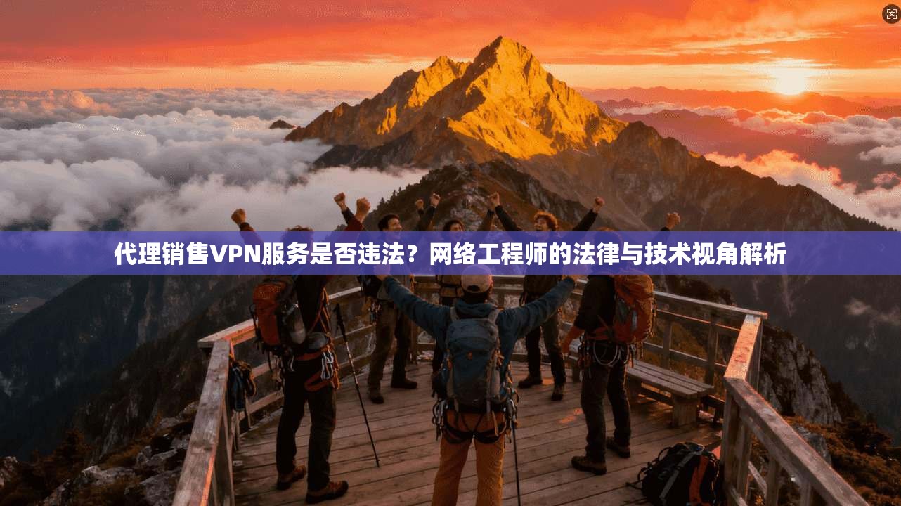 代理销售VPN服务是否违法？网络工程师的法律与技术视角解析