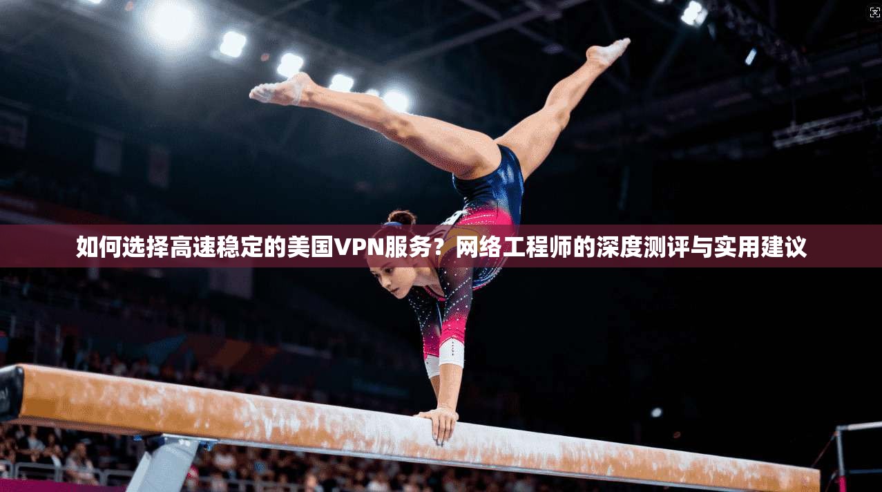 如何选择高速稳定的美国VPN服务？网络工程师的深度测评与实用建议