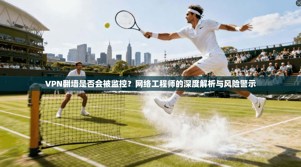 VPN翻墙是否会被监控？网络工程师的深度解析与风险警示