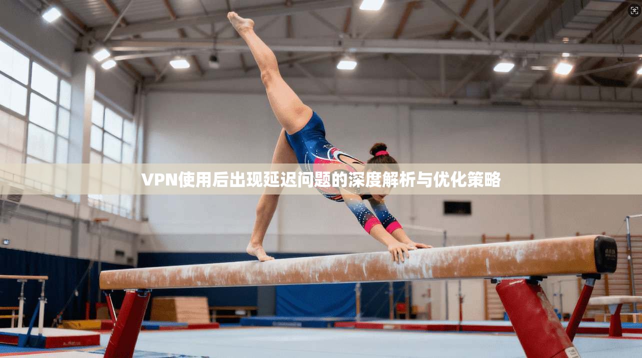 VPN使用后出现延迟问题的深度解析与优化策略