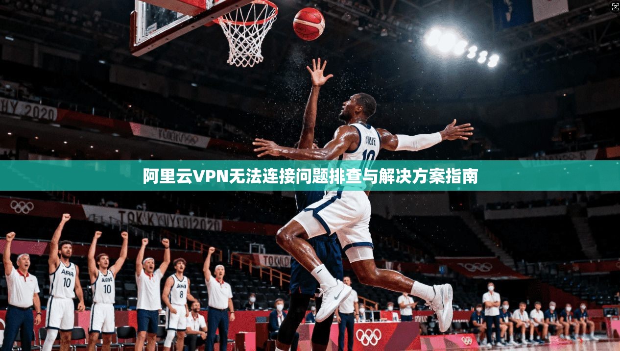 阿里云VPN无法连接问题排查与解决方案指南