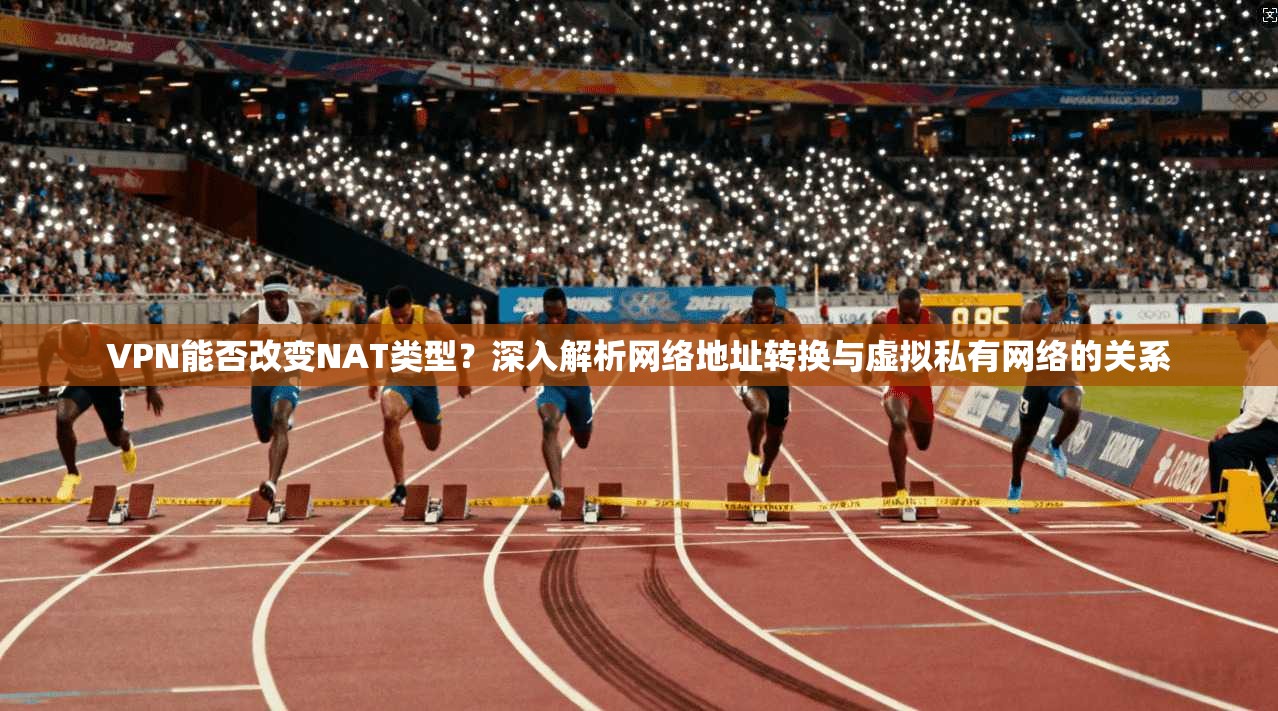 VPN能否改变NAT类型？深入解析网络地址转换与虚拟私有网络的关系