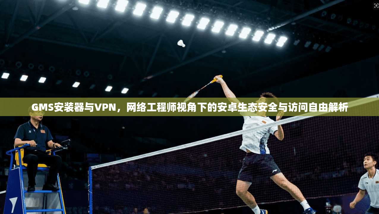 GMS安装器与VPN,网络工程师视角下的安卓生态安全与访问自由解析