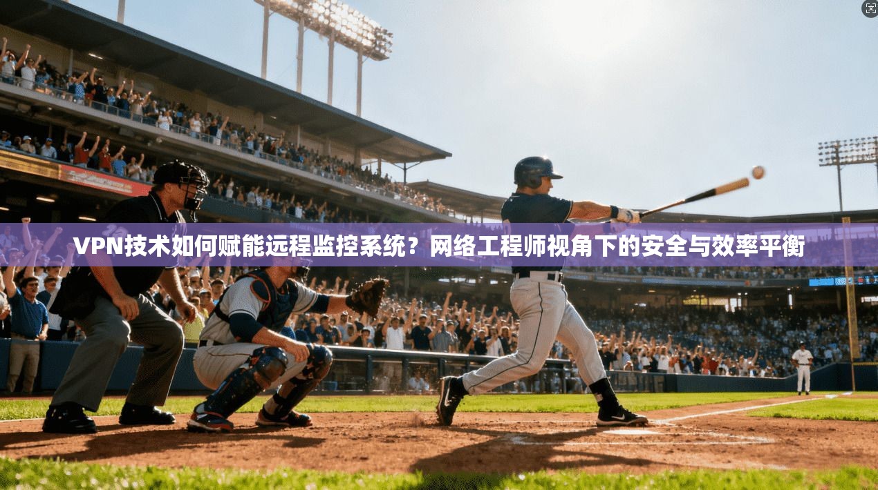 VPN技术如何赋能远程监控系统？网络工程师视角下的安全与效率平衡