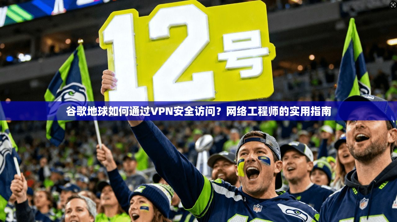 谷歌地球如何通过VPN安全访问？网络工程师的实用指南
