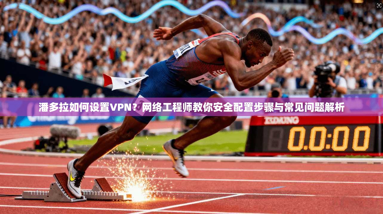 潘多拉如何设置VPN？网络工程师教你安全配置步骤与常见问题解析