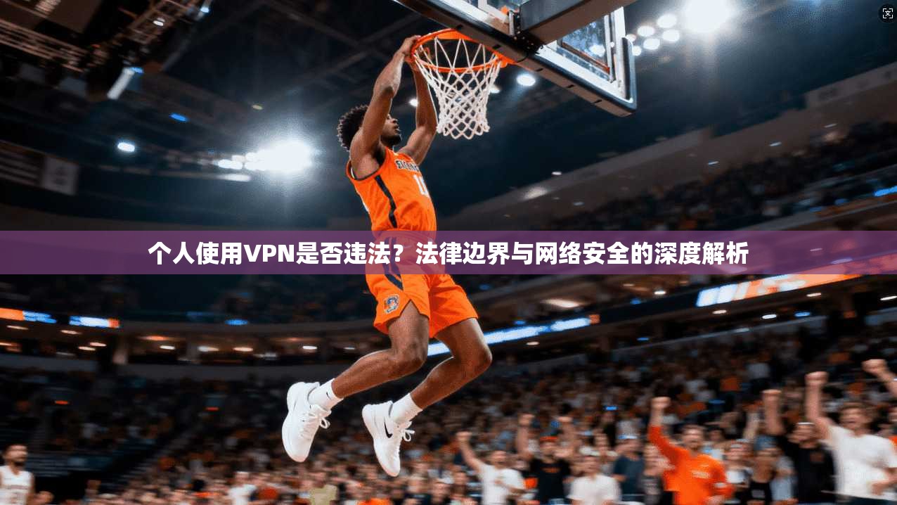 个人使用VPN是否违法？法律边界与网络安全的深度解析