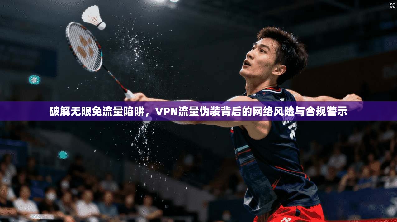 破解无限免流量陷阱，VPN流量伪装背后的网络风险与合规警示