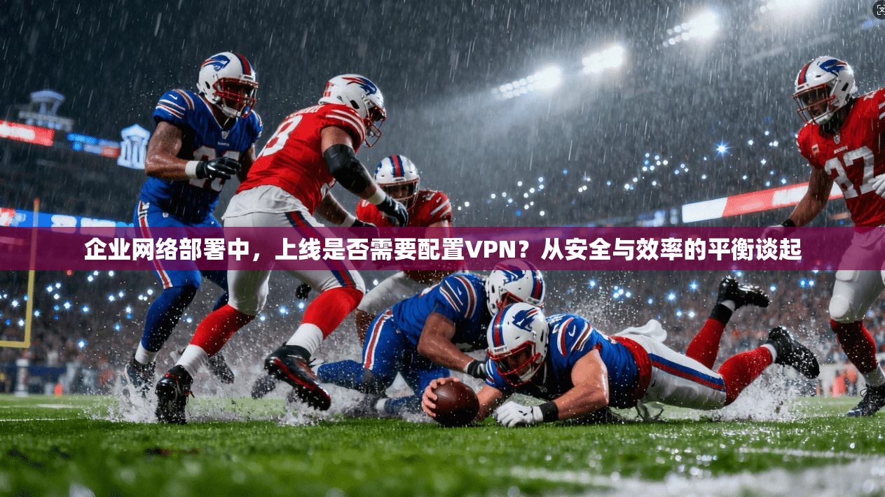 企业网络部署中,上线是否需要配置VPN?从安全与效率的平衡谈起