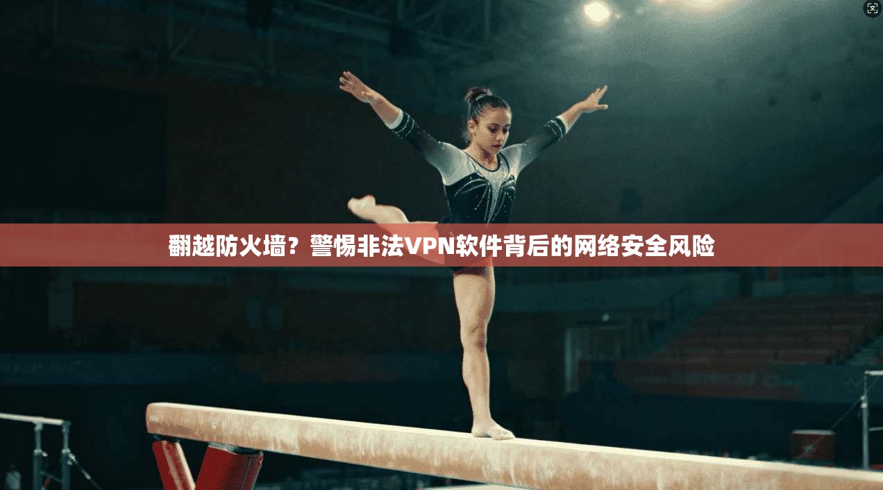 翻越防火墙?警惕非法VPN软件背后的网络安全风险