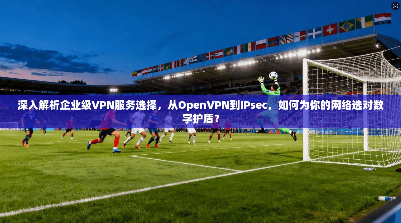 深入解析企业级VPN服务选择，从OpenVPN到IPsec，如何为你的网络选对数字护盾？