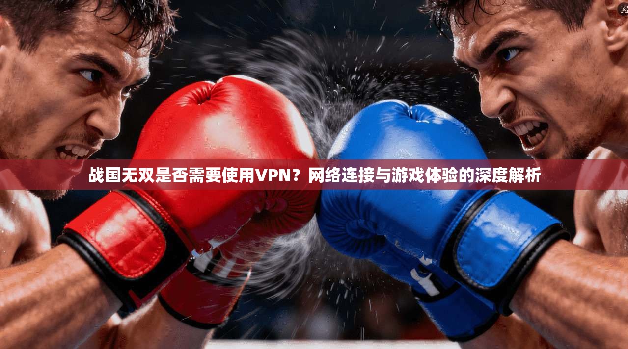 战国无双是否需要使用VPN？网络连接与游戏体验的深度解析